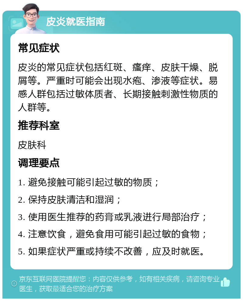 皮炎就医指南 常见症状 皮炎的常见症状包括红斑、瘙痒、皮肤干燥、脱屑等。严重时可能会出现水疱、渗液等症状。易感人群包括过敏体质者、长期接触刺激性物质的人群等。 推荐科室 皮肤科 调理要点 1. 避免接触可能引起过敏的物质； 2. 保持皮肤清洁和湿润； 3. 使用医生推荐的药膏或乳液进行局部治疗； 4. 注意饮食，避免食用可能引起过敏的食物； 5. 如果症状严重或持续不改善，应及时就医。