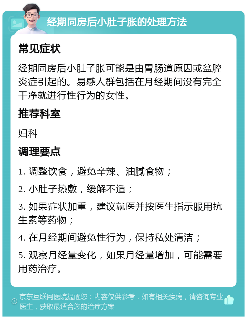 经期同房后小肚子胀的处理方法 常见症状 经期同房后小肚子胀可能是由胃肠道原因或盆腔炎症引起的。易感人群包括在月经期间没有完全干净就进行性行为的女性。 推荐科室 妇科 调理要点 1. 调整饮食，避免辛辣、油腻食物； 2. 小肚子热敷，缓解不适； 3. 如果症状加重，建议就医并按医生指示服用抗生素等药物； 4. 在月经期间避免性行为，保持私处清洁； 5. 观察月经量变化，如果月经量增加，可能需要用药治疗。