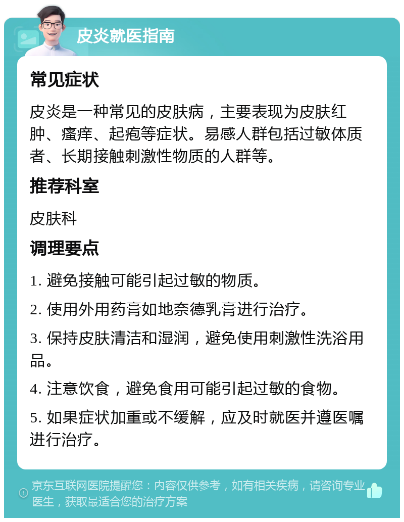 皮炎就医指南 常见症状 皮炎是一种常见的皮肤病，主要表现为皮肤红肿、瘙痒、起疱等症状。易感人群包括过敏体质者、长期接触刺激性物质的人群等。 推荐科室 皮肤科 调理要点 1. 避免接触可能引起过敏的物质。 2. 使用外用药膏如地奈德乳膏进行治疗。 3. 保持皮肤清洁和湿润，避免使用刺激性洗浴用品。 4. 注意饮食，避免食用可能引起过敏的食物。 5. 如果症状加重或不缓解，应及时就医并遵医嘱进行治疗。