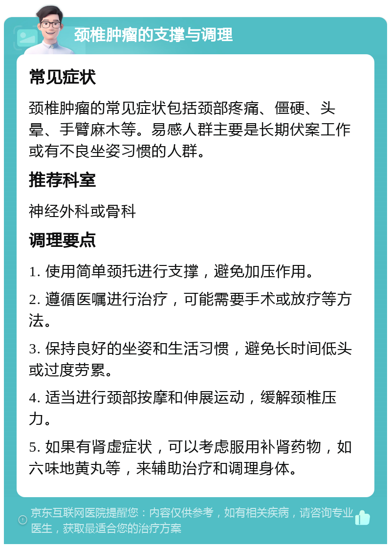 颈椎肿瘤的支撑与调理 常见症状 颈椎肿瘤的常见症状包括颈部疼痛、僵硬、头晕、手臂麻木等。易感人群主要是长期伏案工作或有不良坐姿习惯的人群。 推荐科室 神经外科或骨科 调理要点 1. 使用简单颈托进行支撑，避免加压作用。 2. 遵循医嘱进行治疗，可能需要手术或放疗等方法。 3. 保持良好的坐姿和生活习惯，避免长时间低头或过度劳累。 4. 适当进行颈部按摩和伸展运动，缓解颈椎压力。 5. 如果有肾虚症状，可以考虑服用补肾药物，如六味地黄丸等，来辅助治疗和调理身体。