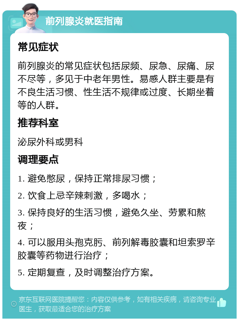 前列腺炎就医指南 常见症状 前列腺炎的常见症状包括尿频、尿急、尿痛、尿不尽等，多见于中老年男性。易感人群主要是有不良生活习惯、性生活不规律或过度、长期坐着等的人群。 推荐科室 泌尿外科或男科 调理要点 1. 避免憋尿，保持正常排尿习惯； 2. 饮食上忌辛辣刺激，多喝水； 3. 保持良好的生活习惯，避免久坐、劳累和熬夜； 4. 可以服用头孢克肟、前列解毒胶囊和坦索罗辛胶囊等药物进行治疗； 5. 定期复查，及时调整治疗方案。