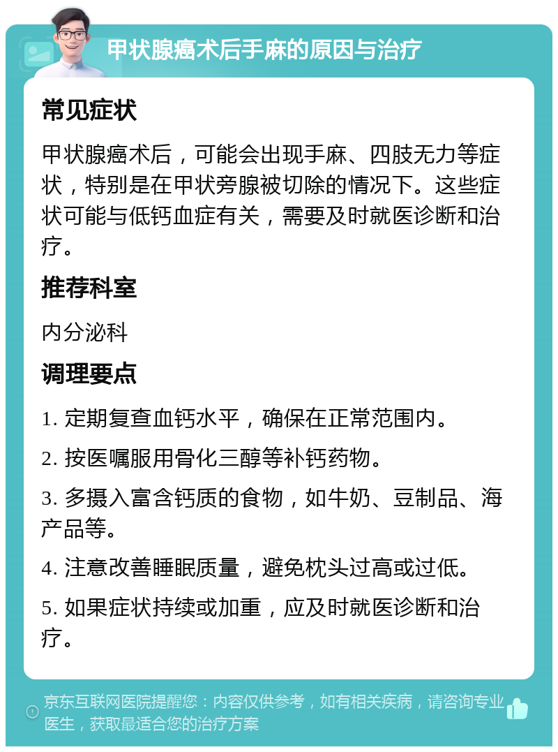 甲状腺癌术后手麻的原因与治疗 常见症状 甲状腺癌术后，可能会出现手麻、四肢无力等症状，特别是在甲状旁腺被切除的情况下。这些症状可能与低钙血症有关，需要及时就医诊断和治疗。 推荐科室 内分泌科 调理要点 1. 定期复查血钙水平，确保在正常范围内。 2. 按医嘱服用骨化三醇等补钙药物。 3. 多摄入富含钙质的食物，如牛奶、豆制品、海产品等。 4. 注意改善睡眠质量，避免枕头过高或过低。 5. 如果症状持续或加重，应及时就医诊断和治疗。