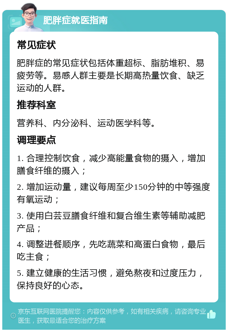 肥胖症就医指南 常见症状 肥胖症的常见症状包括体重超标、脂肪堆积、易疲劳等。易感人群主要是长期高热量饮食、缺乏运动的人群。 推荐科室 营养科、内分泌科、运动医学科等。 调理要点 1. 合理控制饮食，减少高能量食物的摄入，增加膳食纤维的摄入； 2. 增加运动量，建议每周至少150分钟的中等强度有氧运动； 3. 使用白芸豆膳食纤维和复合维生素等辅助减肥产品； 4. 调整进餐顺序，先吃蔬菜和高蛋白食物，最后吃主食； 5. 建立健康的生活习惯，避免熬夜和过度压力，保持良好的心态。