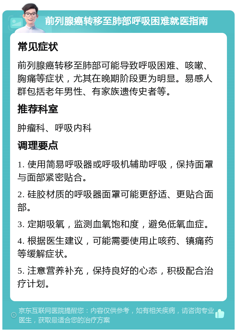 前列腺癌转移至肺部呼吸困难就医指南 常见症状 前列腺癌转移至肺部可能导致呼吸困难、咳嗽、胸痛等症状，尤其在晚期阶段更为明显。易感人群包括老年男性、有家族遗传史者等。 推荐科室 肿瘤科、呼吸内科 调理要点 1. 使用简易呼吸器或呼吸机辅助呼吸，保持面罩与面部紧密贴合。 2. 硅胶材质的呼吸器面罩可能更舒适、更贴合面部。 3. 定期吸氧，监测血氧饱和度，避免低氧血症。 4. 根据医生建议，可能需要使用止咳药、镇痛药等缓解症状。 5. 注意营养补充，保持良好的心态，积极配合治疗计划。