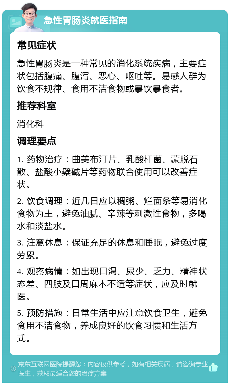 急性胃肠炎就医指南 常见症状 急性胃肠炎是一种常见的消化系统疾病，主要症状包括腹痛、腹泻、恶心、呕吐等。易感人群为饮食不规律、食用不洁食物或暴饮暴食者。 推荐科室 消化科 调理要点 1. 药物治疗：曲美布汀片、乳酸杆菌、蒙脱石散、盐酸小檗碱片等药物联合使用可以改善症状。 2. 饮食调理：近几日应以稠粥、烂面条等易消化食物为主，避免油腻、辛辣等刺激性食物，多喝水和淡盐水。 3. 注意休息：保证充足的休息和睡眠，避免过度劳累。 4. 观察病情：如出现口渴、尿少、乏力、精神状态差、四肢及口周麻木不适等症状，应及时就医。 5. 预防措施：日常生活中应注意饮食卫生，避免食用不洁食物，养成良好的饮食习惯和生活方式。