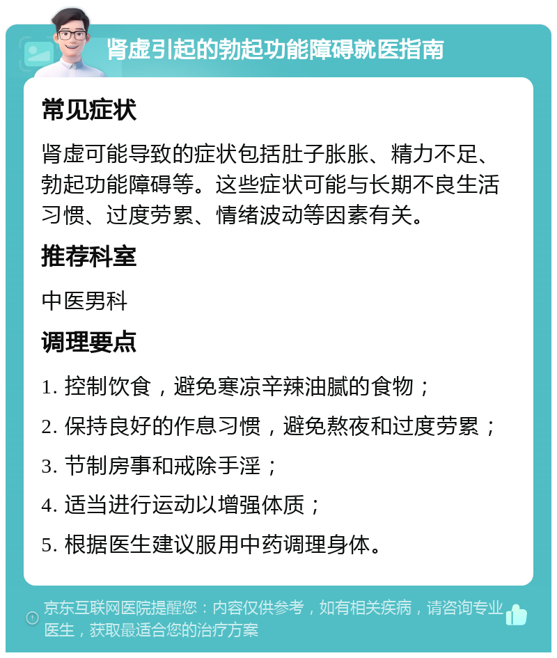 肾虚引起的勃起功能障碍就医指南 常见症状 肾虚可能导致的症状包括肚子胀胀、精力不足、勃起功能障碍等。这些症状可能与长期不良生活习惯、过度劳累、情绪波动等因素有关。 推荐科室 中医男科 调理要点 1. 控制饮食，避免寒凉辛辣油腻的食物； 2. 保持良好的作息习惯，避免熬夜和过度劳累； 3. 节制房事和戒除手淫； 4. 适当进行运动以增强体质； 5. 根据医生建议服用中药调理身体。