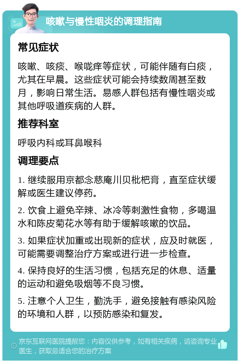 咳嗽与慢性咽炎的调理指南 常见症状 咳嗽、咳痰、喉咙痒等症状，可能伴随有白痰，尤其在早晨。这些症状可能会持续数周甚至数月，影响日常生活。易感人群包括有慢性咽炎或其他呼吸道疾病的人群。 推荐科室 呼吸内科或耳鼻喉科 调理要点 1. 继续服用京都念慈庵川贝枇杷膏，直至症状缓解或医生建议停药。 2. 饮食上避免辛辣、冰冷等刺激性食物，多喝温水和陈皮菊花水等有助于缓解咳嗽的饮品。 3. 如果症状加重或出现新的症状，应及时就医，可能需要调整治疗方案或进行进一步检查。 4. 保持良好的生活习惯，包括充足的休息、适量的运动和避免吸烟等不良习惯。 5. 注意个人卫生，勤洗手，避免接触有感染风险的环境和人群，以预防感染和复发。