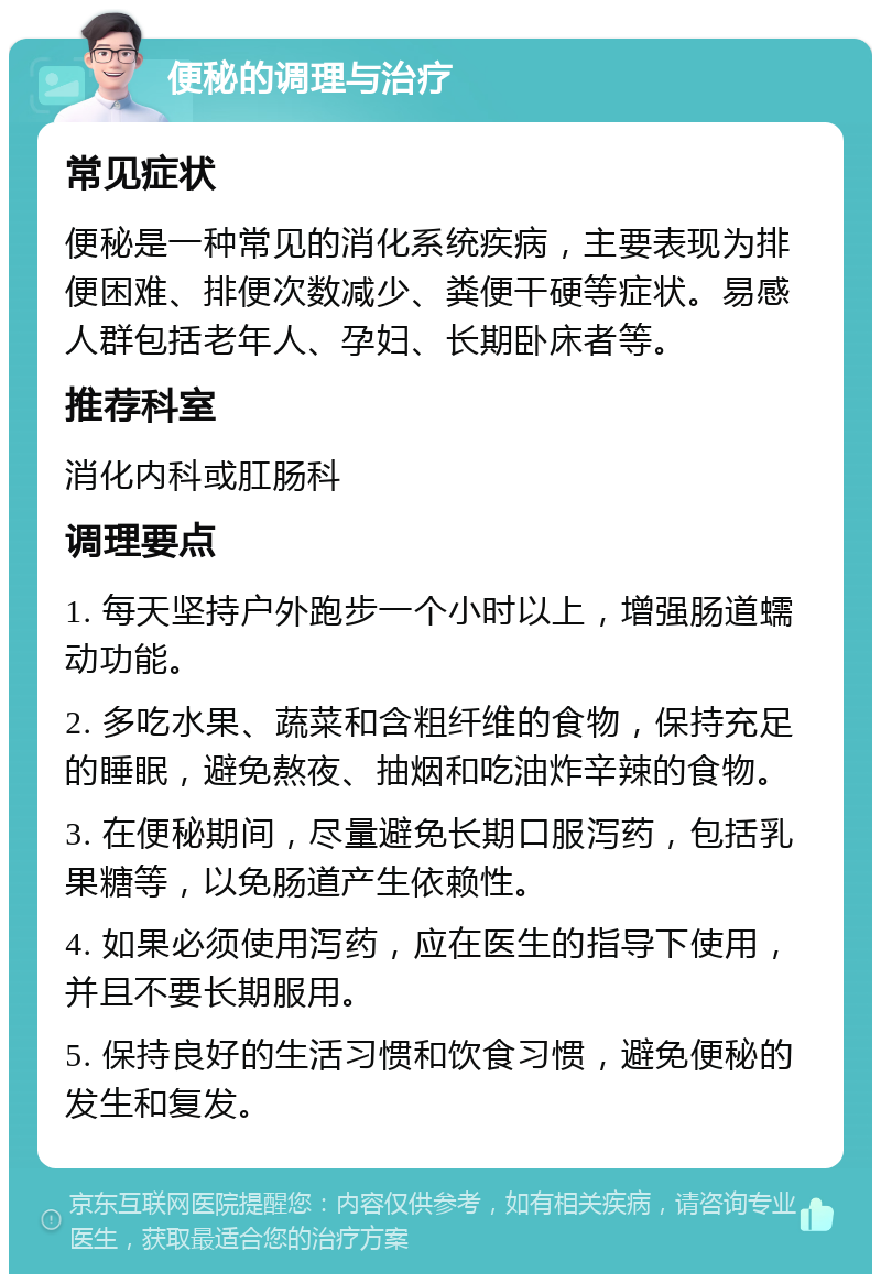 便秘的调理与治疗 常见症状 便秘是一种常见的消化系统疾病，主要表现为排便困难、排便次数减少、粪便干硬等症状。易感人群包括老年人、孕妇、长期卧床者等。 推荐科室 消化内科或肛肠科 调理要点 1. 每天坚持户外跑步一个小时以上，增强肠道蠕动功能。 2. 多吃水果、蔬菜和含粗纤维的食物，保持充足的睡眠，避免熬夜、抽烟和吃油炸辛辣的食物。 3. 在便秘期间，尽量避免长期口服泻药，包括乳果糖等，以免肠道产生依赖性。 4. 如果必须使用泻药，应在医生的指导下使用，并且不要长期服用。 5. 保持良好的生活习惯和饮食习惯，避免便秘的发生和复发。