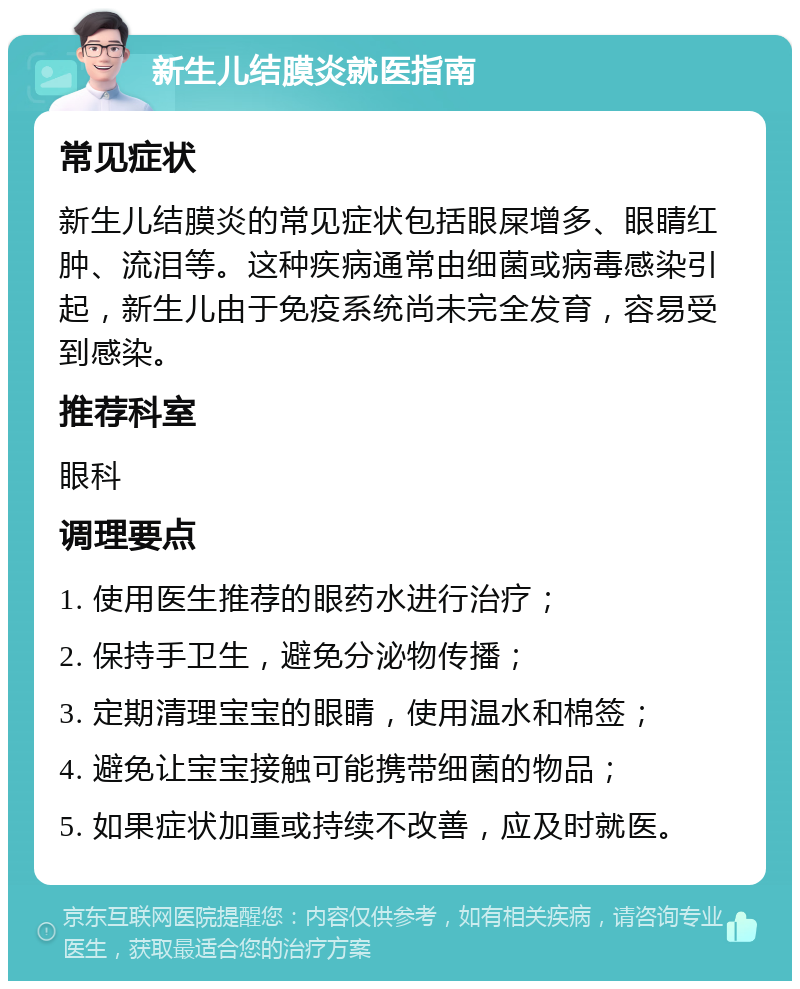 新生儿结膜炎就医指南 常见症状 新生儿结膜炎的常见症状包括眼屎增多、眼睛红肿、流泪等。这种疾病通常由细菌或病毒感染引起，新生儿由于免疫系统尚未完全发育，容易受到感染。 推荐科室 眼科 调理要点 1. 使用医生推荐的眼药水进行治疗； 2. 保持手卫生，避免分泌物传播； 3. 定期清理宝宝的眼睛，使用温水和棉签； 4. 避免让宝宝接触可能携带细菌的物品； 5. 如果症状加重或持续不改善，应及时就医。