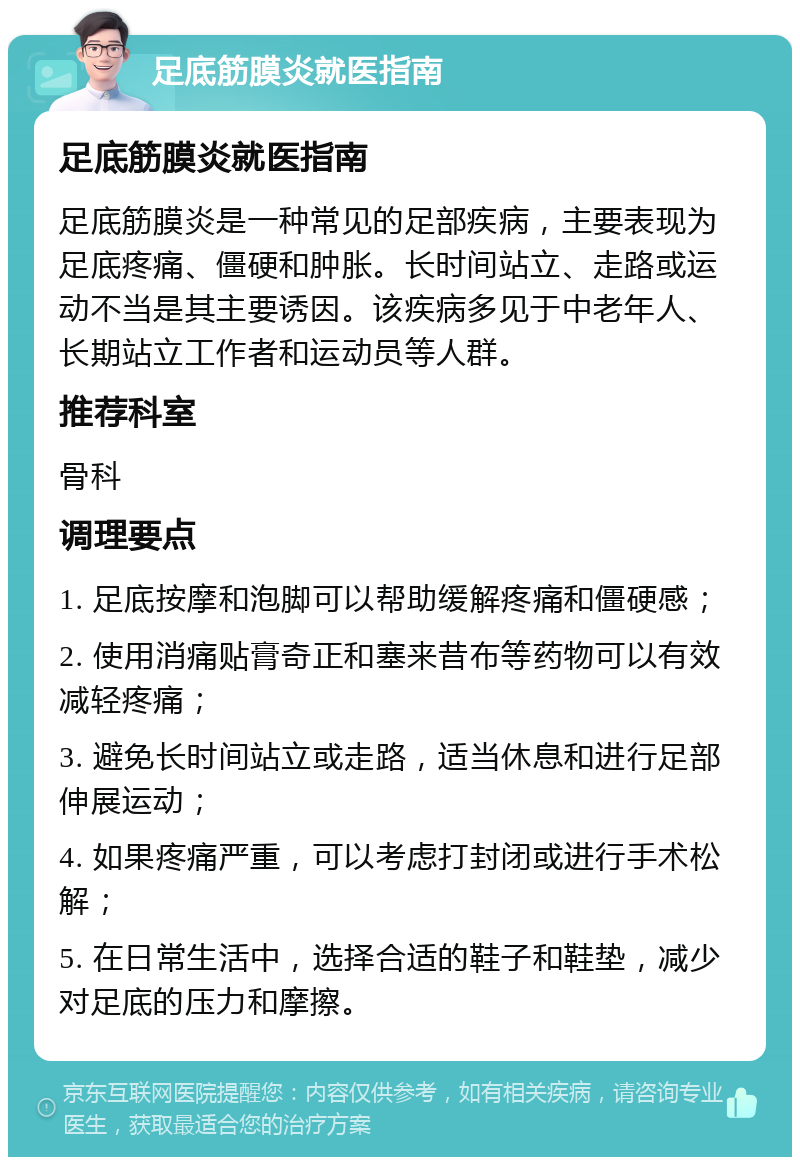 足底筋膜炎就医指南 足底筋膜炎就医指南 足底筋膜炎是一种常见的足部疾病，主要表现为足底疼痛、僵硬和肿胀。长时间站立、走路或运动不当是其主要诱因。该疾病多见于中老年人、长期站立工作者和运动员等人群。 推荐科室 骨科 调理要点 1. 足底按摩和泡脚可以帮助缓解疼痛和僵硬感； 2. 使用消痛贴膏奇正和塞来昔布等药物可以有效减轻疼痛； 3. 避免长时间站立或走路，适当休息和进行足部伸展运动； 4. 如果疼痛严重，可以考虑打封闭或进行手术松解； 5. 在日常生活中，选择合适的鞋子和鞋垫，减少对足底的压力和摩擦。