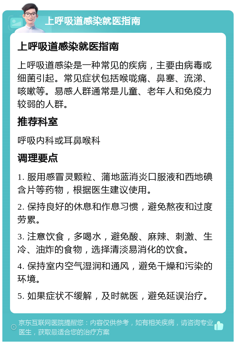 上呼吸道感染就医指南 上呼吸道感染就医指南 上呼吸道感染是一种常见的疾病，主要由病毒或细菌引起。常见症状包括喉咙痛、鼻塞、流涕、咳嗽等。易感人群通常是儿童、老年人和免疫力较弱的人群。 推荐科室 呼吸内科或耳鼻喉科 调理要点 1. 服用感冒灵颗粒、蒲地蓝消炎口服液和西地碘含片等药物，根据医生建议使用。 2. 保持良好的休息和作息习惯，避免熬夜和过度劳累。 3. 注意饮食，多喝水，避免酸、麻辣、刺激、生冷、油炸的食物，选择清淡易消化的饮食。 4. 保持室内空气湿润和通风，避免干燥和污染的环境。 5. 如果症状不缓解，及时就医，避免延误治疗。