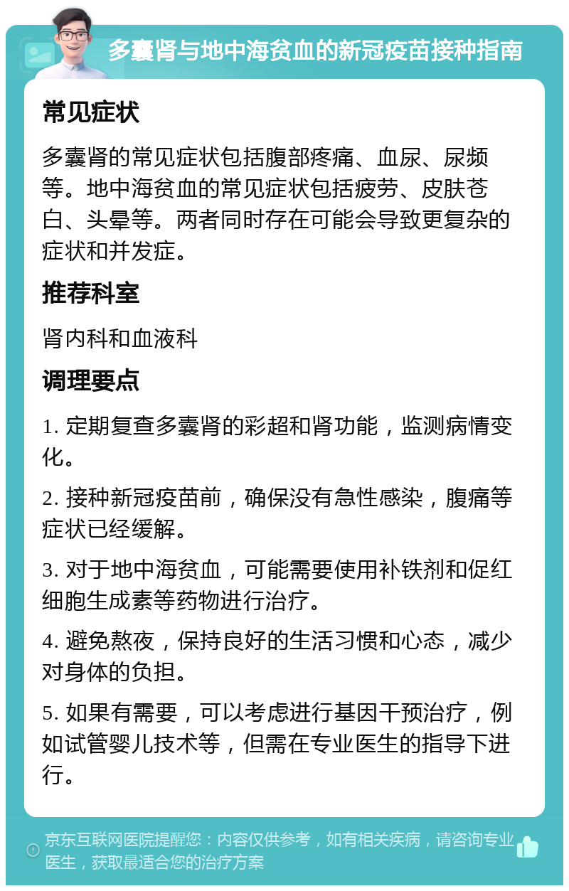 多囊肾与地中海贫血的新冠疫苗接种指南 常见症状 多囊肾的常见症状包括腹部疼痛、血尿、尿频等。地中海贫血的常见症状包括疲劳、皮肤苍白、头晕等。两者同时存在可能会导致更复杂的症状和并发症。 推荐科室 肾内科和血液科 调理要点 1. 定期复查多囊肾的彩超和肾功能，监测病情变化。 2. 接种新冠疫苗前，确保没有急性感染，腹痛等症状已经缓解。 3. 对于地中海贫血，可能需要使用补铁剂和促红细胞生成素等药物进行治疗。 4. 避免熬夜，保持良好的生活习惯和心态，减少对身体的负担。 5. 如果有需要，可以考虑进行基因干预治疗，例如试管婴儿技术等，但需在专业医生的指导下进行。