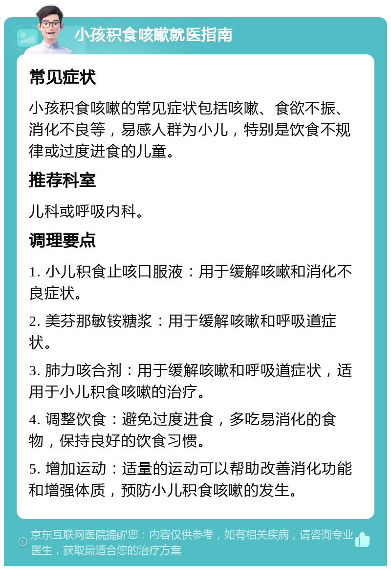 小孩积食咳嗽就医指南 常见症状 小孩积食咳嗽的常见症状包括咳嗽、食欲不振、消化不良等，易感人群为小儿，特别是饮食不规律或过度进食的儿童。 推荐科室 儿科或呼吸内科。 调理要点 1. 小儿积食止咳口服液：用于缓解咳嗽和消化不良症状。 2. 美芬那敏铵糖浆：用于缓解咳嗽和呼吸道症状。 3. 肺力咳合剂：用于缓解咳嗽和呼吸道症状，适用于小儿积食咳嗽的治疗。 4. 调整饮食：避免过度进食，多吃易消化的食物，保持良好的饮食习惯。 5. 增加运动：适量的运动可以帮助改善消化功能和增强体质，预防小儿积食咳嗽的发生。