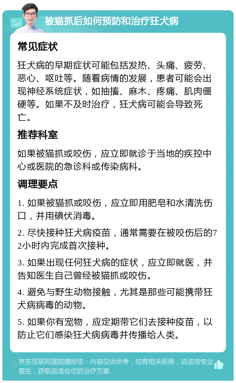 被猫抓后如何预防和治疗狂犬病 常见症状 狂犬病的早期症状可能包括发热、头痛、疲劳、恶心、呕吐等。随着病情的发展，患者可能会出现神经系统症状，如抽搐、麻木、疼痛、肌肉僵硬等。如果不及时治疗，狂犬病可能会导致死亡。 推荐科室 如果被猫抓或咬伤，应立即就诊于当地的疾控中心或医院的急诊科或传染病科。 调理要点 1. 如果被猫抓或咬伤，应立即用肥皂和水清洗伤口，并用碘伏消毒。 2. 尽快接种狂犬病疫苗，通常需要在被咬伤后的72小时内完成首次接种。 3. 如果出现任何狂犬病的症状，应立即就医，并告知医生自己曾经被猫抓或咬伤。 4. 避免与野生动物接触，尤其是那些可能携带狂犬病病毒的动物。 5. 如果你有宠物，应定期带它们去接种疫苗，以防止它们感染狂犬病病毒并传播给人类。