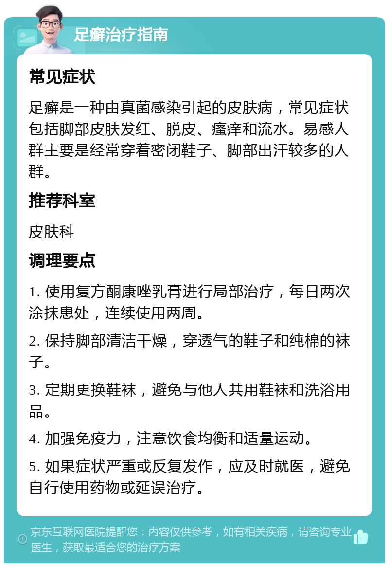 足癣治疗指南 常见症状 足癣是一种由真菌感染引起的皮肤病，常见症状包括脚部皮肤发红、脱皮、瘙痒和流水。易感人群主要是经常穿着密闭鞋子、脚部出汗较多的人群。 推荐科室 皮肤科 调理要点 1. 使用复方酮康唑乳膏进行局部治疗，每日两次涂抹患处，连续使用两周。 2. 保持脚部清洁干燥，穿透气的鞋子和纯棉的袜子。 3. 定期更换鞋袜，避免与他人共用鞋袜和洗浴用品。 4. 加强免疫力，注意饮食均衡和适量运动。 5. 如果症状严重或反复发作，应及时就医，避免自行使用药物或延误治疗。