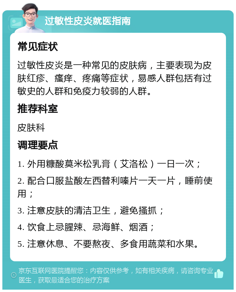 过敏性皮炎就医指南 常见症状 过敏性皮炎是一种常见的皮肤病，主要表现为皮肤红疹、瘙痒、疼痛等症状，易感人群包括有过敏史的人群和免疫力较弱的人群。 推荐科室 皮肤科 调理要点 1. 外用糠酸莫米松乳膏（艾洛松）一日一次； 2. 配合口服盐酸左西替利嗪片一天一片，睡前使用； 3. 注意皮肤的清洁卫生，避免搔抓； 4. 饮食上忌腥辣、忌海鲜、烟酒； 5. 注意休息、不要熬夜、多食用蔬菜和水果。