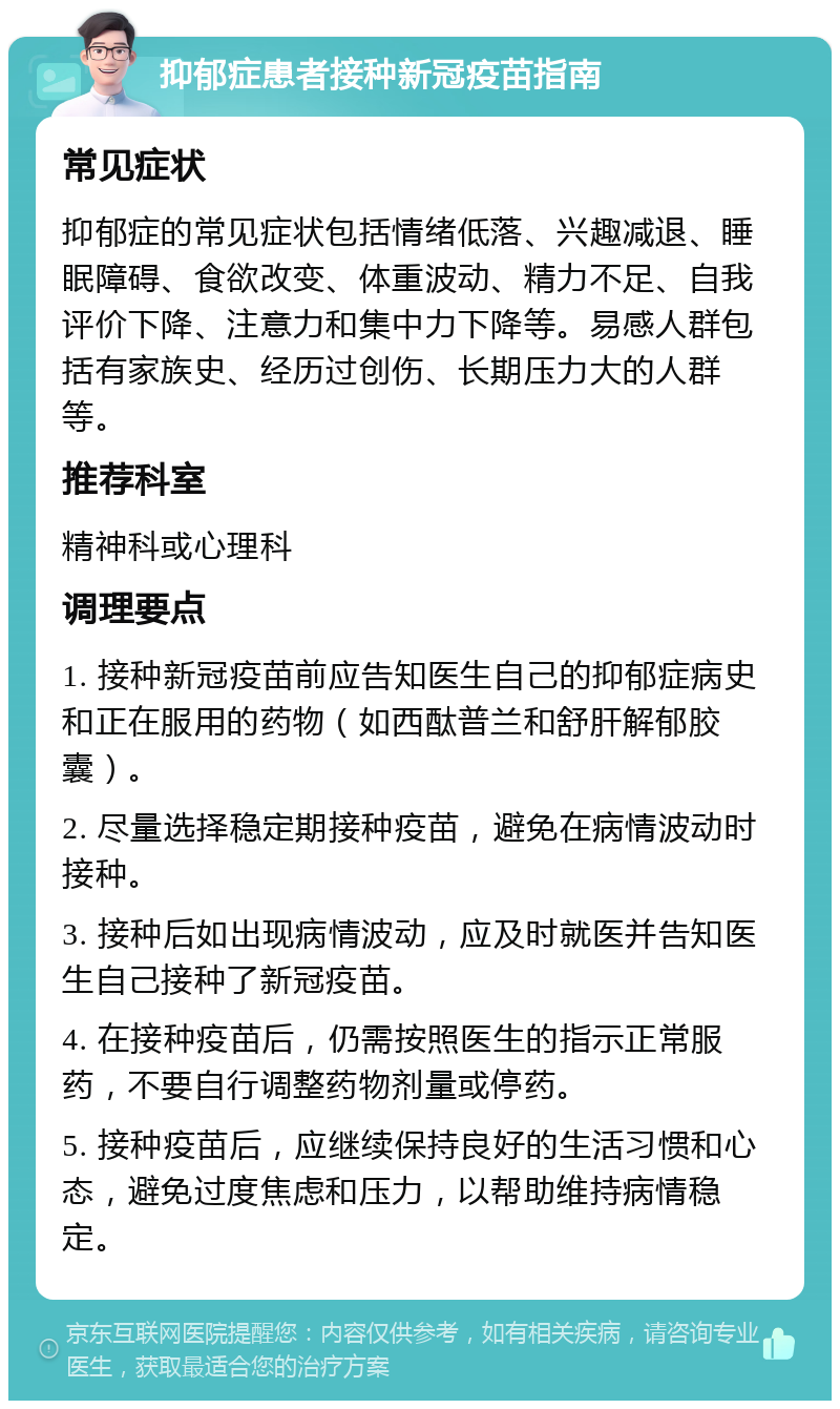 抑郁症患者接种新冠疫苗指南 常见症状 抑郁症的常见症状包括情绪低落、兴趣减退、睡眠障碍、食欲改变、体重波动、精力不足、自我评价下降、注意力和集中力下降等。易感人群包括有家族史、经历过创伤、长期压力大的人群等。 推荐科室 精神科或心理科 调理要点 1. 接种新冠疫苗前应告知医生自己的抑郁症病史和正在服用的药物（如西酞普兰和舒肝解郁胶囊）。 2. 尽量选择稳定期接种疫苗，避免在病情波动时接种。 3. 接种后如出现病情波动，应及时就医并告知医生自己接种了新冠疫苗。 4. 在接种疫苗后，仍需按照医生的指示正常服药，不要自行调整药物剂量或停药。 5. 接种疫苗后，应继续保持良好的生活习惯和心态，避免过度焦虑和压力，以帮助维持病情稳定。