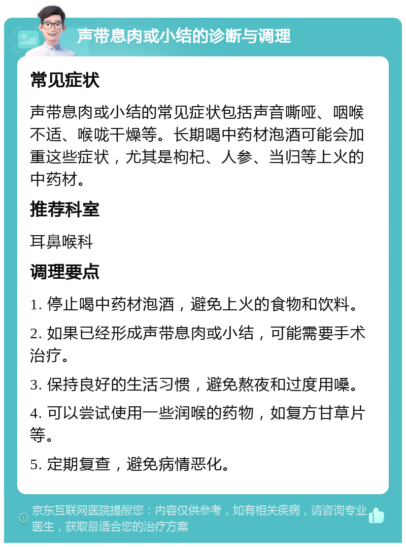 声带息肉或小结的诊断与调理 常见症状 声带息肉或小结的常见症状包括声音嘶哑、咽喉不适、喉咙干燥等。长期喝中药材泡酒可能会加重这些症状，尤其是枸杞、人参、当归等上火的中药材。 推荐科室 耳鼻喉科 调理要点 1. 停止喝中药材泡酒，避免上火的食物和饮料。 2. 如果已经形成声带息肉或小结，可能需要手术治疗。 3. 保持良好的生活习惯，避免熬夜和过度用嗓。 4. 可以尝试使用一些润喉的药物，如复方甘草片等。 5. 定期复查，避免病情恶化。