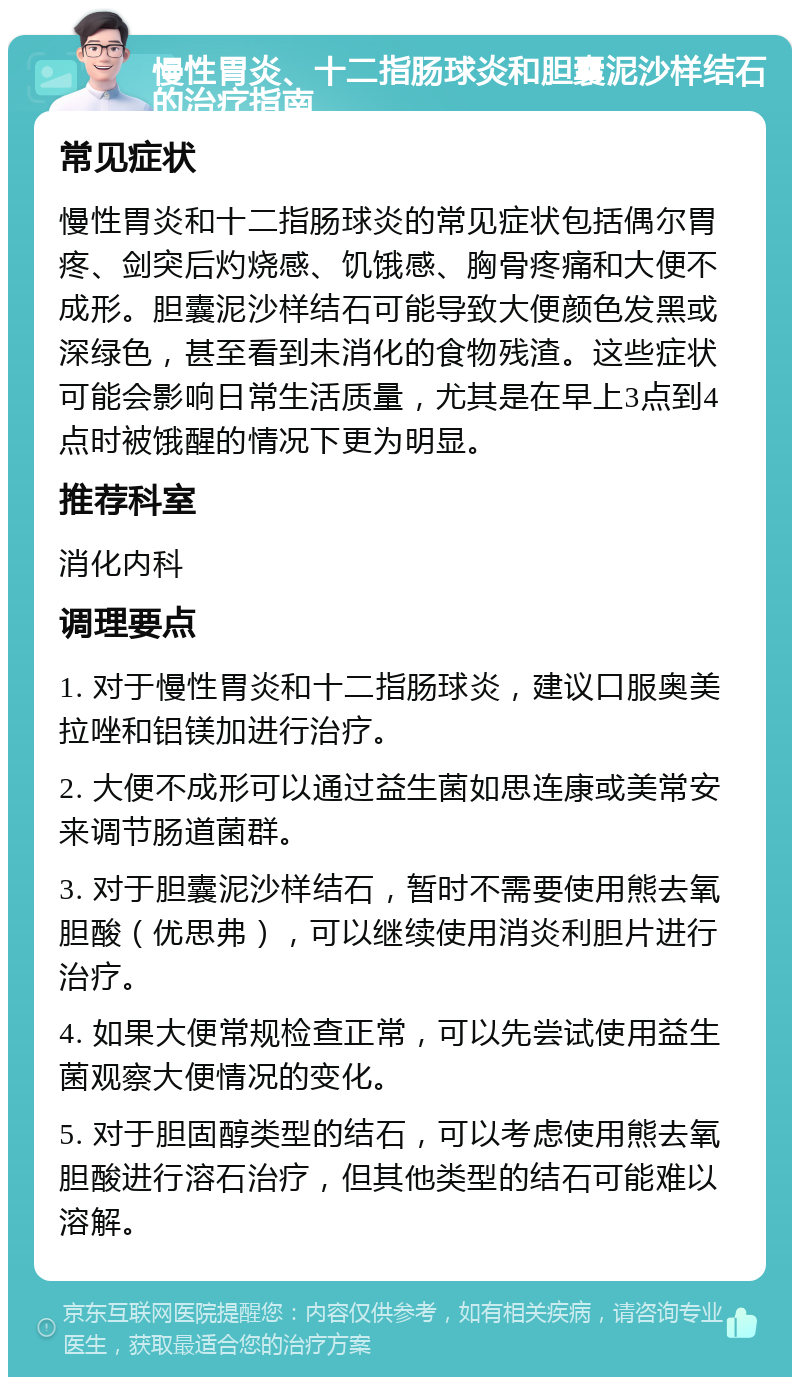 慢性胃炎、十二指肠球炎和胆囊泥沙样结石的治疗指南 常见症状 慢性胃炎和十二指肠球炎的常见症状包括偶尔胃疼、剑突后灼烧感、饥饿感、胸骨疼痛和大便不成形。胆囊泥沙样结石可能导致大便颜色发黑或深绿色，甚至看到未消化的食物残渣。这些症状可能会影响日常生活质量，尤其是在早上3点到4点时被饿醒的情况下更为明显。 推荐科室 消化内科 调理要点 1. 对于慢性胃炎和十二指肠球炎，建议口服奥美拉唑和铝镁加进行治疗。 2. 大便不成形可以通过益生菌如思连康或美常安来调节肠道菌群。 3. 对于胆囊泥沙样结石，暂时不需要使用熊去氧胆酸（优思弗），可以继续使用消炎利胆片进行治疗。 4. 如果大便常规检查正常，可以先尝试使用益生菌观察大便情况的变化。 5. 对于胆固醇类型的结石，可以考虑使用熊去氧胆酸进行溶石治疗，但其他类型的结石可能难以溶解。