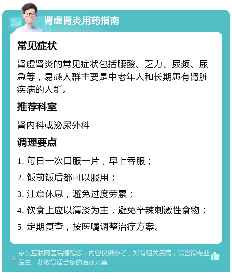 肾虚肾炎用药指南 常见症状 肾虚肾炎的常见症状包括腰酸、乏力、尿频、尿急等，易感人群主要是中老年人和长期患有肾脏疾病的人群。 推荐科室 肾内科或泌尿外科 调理要点 1. 每日一次口服一片，早上吞服； 2. 饭前饭后都可以服用； 3. 注意休息，避免过度劳累； 4. 饮食上应以清淡为主，避免辛辣刺激性食物； 5. 定期复查，按医嘱调整治疗方案。