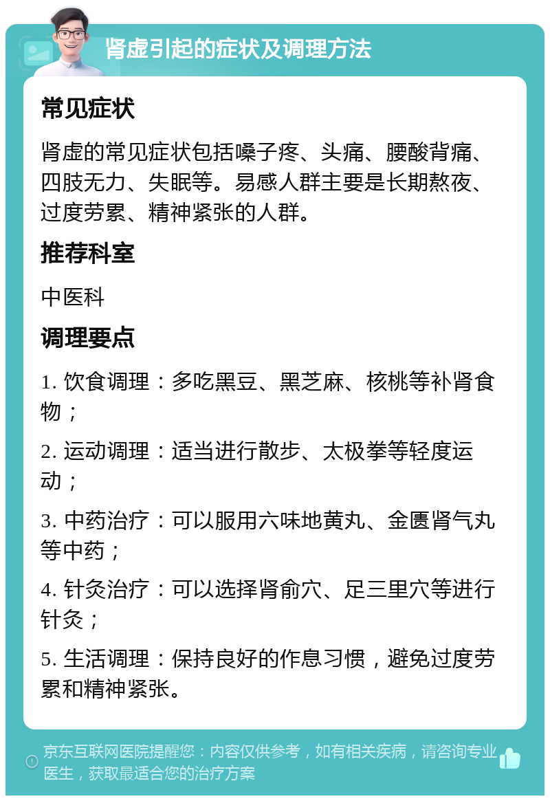 肾虚引起的症状及调理方法 常见症状 肾虚的常见症状包括嗓子疼、头痛、腰酸背痛、四肢无力、失眠等。易感人群主要是长期熬夜、过度劳累、精神紧张的人群。 推荐科室 中医科 调理要点 1. 饮食调理：多吃黑豆、黑芝麻、核桃等补肾食物； 2. 运动调理：适当进行散步、太极拳等轻度运动； 3. 中药治疗：可以服用六味地黄丸、金匮肾气丸等中药； 4. 针灸治疗：可以选择肾俞穴、足三里穴等进行针灸； 5. 生活调理：保持良好的作息习惯，避免过度劳累和精神紧张。