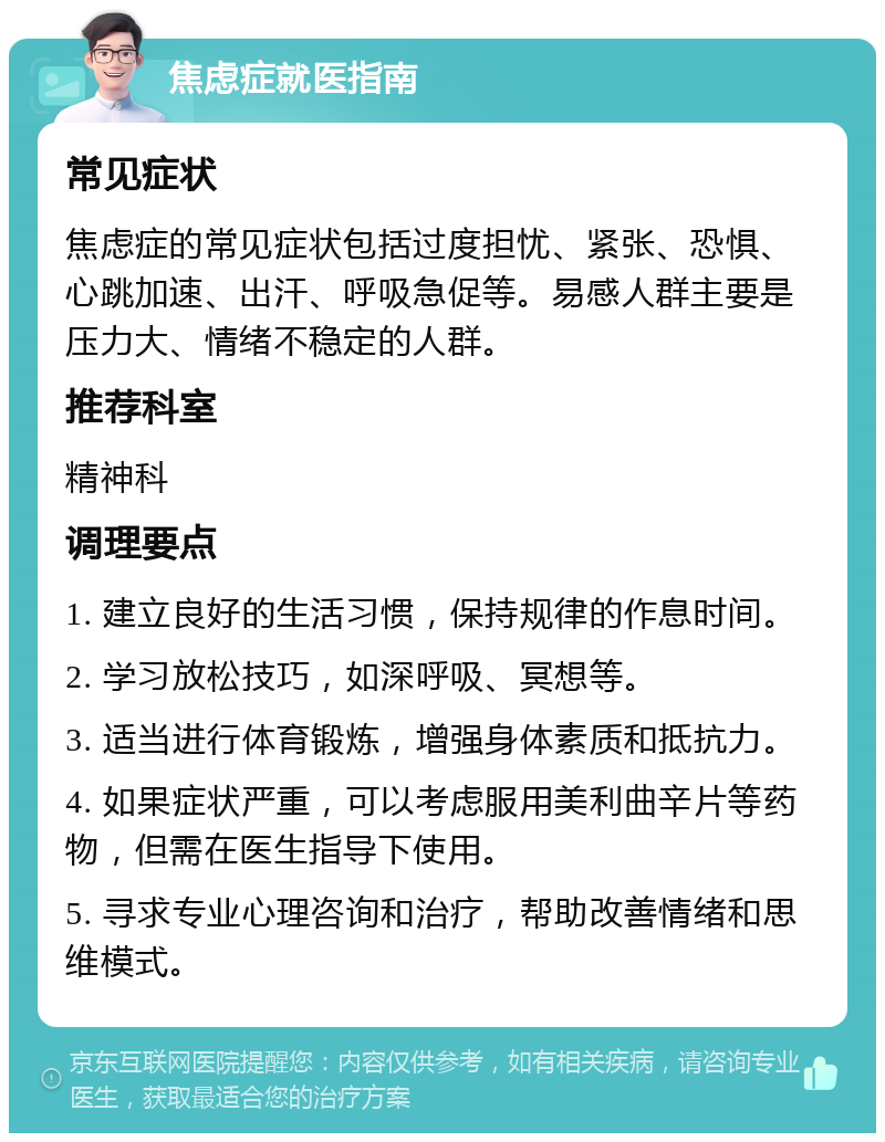 焦虑症就医指南 常见症状 焦虑症的常见症状包括过度担忧、紧张、恐惧、心跳加速、出汗、呼吸急促等。易感人群主要是压力大、情绪不稳定的人群。 推荐科室 精神科 调理要点 1. 建立良好的生活习惯，保持规律的作息时间。 2. 学习放松技巧，如深呼吸、冥想等。 3. 适当进行体育锻炼，增强身体素质和抵抗力。 4. 如果症状严重，可以考虑服用美利曲辛片等药物，但需在医生指导下使用。 5. 寻求专业心理咨询和治疗，帮助改善情绪和思维模式。