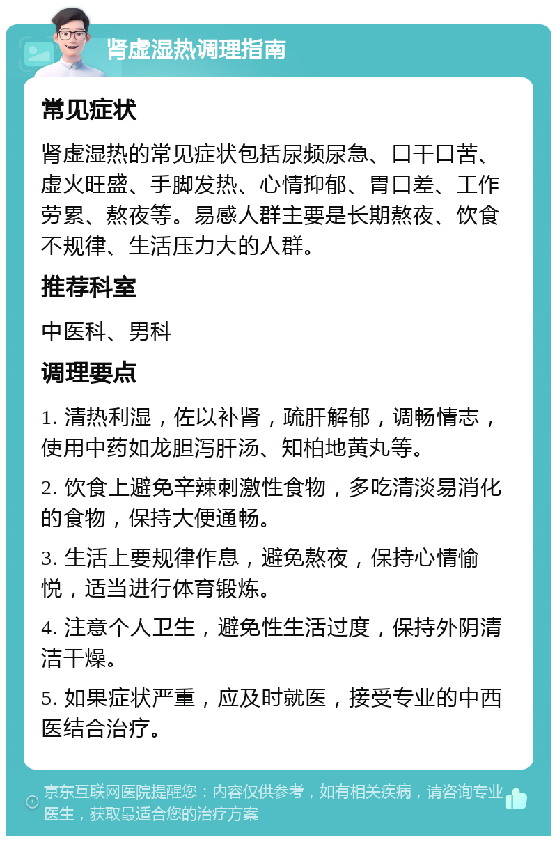 肾虚湿热调理指南 常见症状 肾虚湿热的常见症状包括尿频尿急、口干口苦、虚火旺盛、手脚发热、心情抑郁、胃口差、工作劳累、熬夜等。易感人群主要是长期熬夜、饮食不规律、生活压力大的人群。 推荐科室 中医科、男科 调理要点 1. 清热利湿，佐以补肾，疏肝解郁，调畅情志，使用中药如龙胆泻肝汤、知柏地黄丸等。 2. 饮食上避免辛辣刺激性食物，多吃清淡易消化的食物，保持大便通畅。 3. 生活上要规律作息，避免熬夜，保持心情愉悦，适当进行体育锻炼。 4. 注意个人卫生，避免性生活过度，保持外阴清洁干燥。 5. 如果症状严重，应及时就医，接受专业的中西医结合治疗。