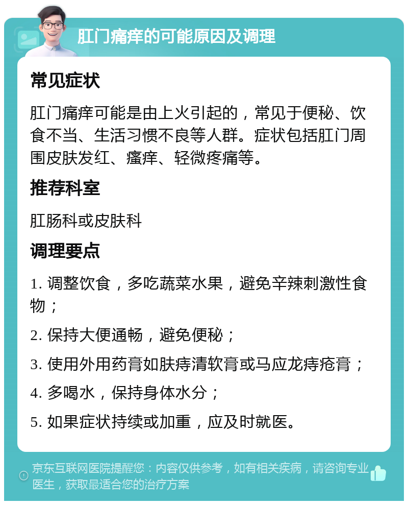 肛门痛痒的可能原因及调理 常见症状 肛门痛痒可能是由上火引起的，常见于便秘、饮食不当、生活习惯不良等人群。症状包括肛门周围皮肤发红、瘙痒、轻微疼痛等。 推荐科室 肛肠科或皮肤科 调理要点 1. 调整饮食，多吃蔬菜水果，避免辛辣刺激性食物； 2. 保持大便通畅，避免便秘； 3. 使用外用药膏如肤痔清软膏或马应龙痔疮膏； 4. 多喝水，保持身体水分； 5. 如果症状持续或加重，应及时就医。