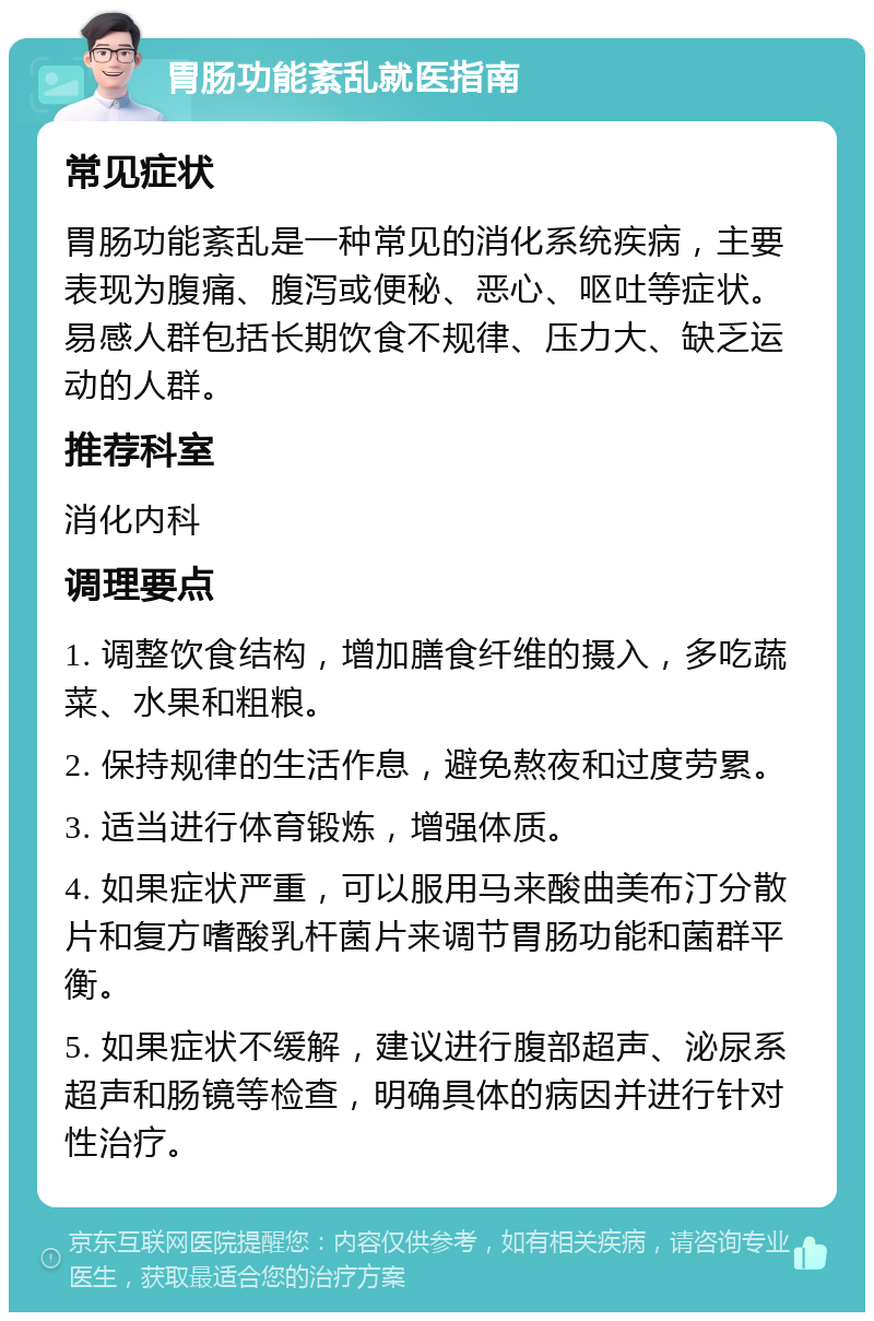 胃肠功能紊乱就医指南 常见症状 胃肠功能紊乱是一种常见的消化系统疾病，主要表现为腹痛、腹泻或便秘、恶心、呕吐等症状。易感人群包括长期饮食不规律、压力大、缺乏运动的人群。 推荐科室 消化内科 调理要点 1. 调整饮食结构，增加膳食纤维的摄入，多吃蔬菜、水果和粗粮。 2. 保持规律的生活作息，避免熬夜和过度劳累。 3. 适当进行体育锻炼，增强体质。 4. 如果症状严重，可以服用马来酸曲美布汀分散片和复方嗜酸乳杆菌片来调节胃肠功能和菌群平衡。 5. 如果症状不缓解，建议进行腹部超声、泌尿系超声和肠镜等检查，明确具体的病因并进行针对性治疗。