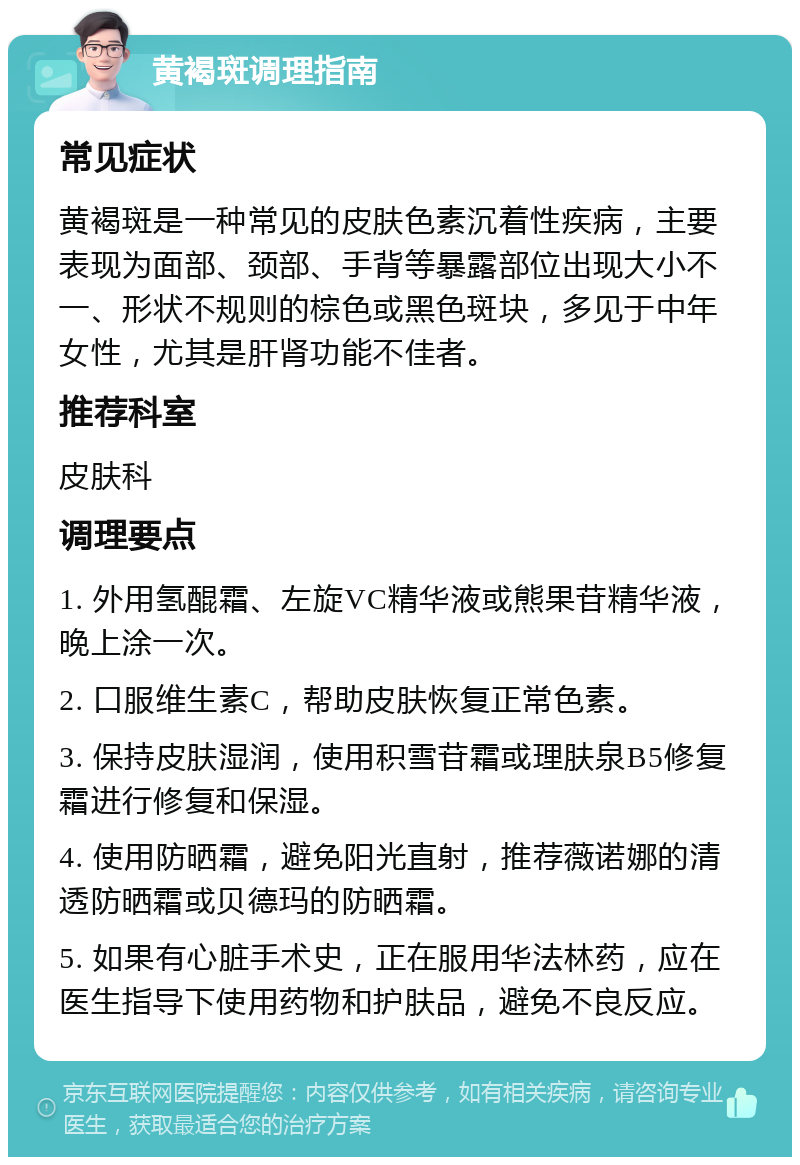 黄褐斑调理指南 常见症状 黄褐斑是一种常见的皮肤色素沉着性疾病，主要表现为面部、颈部、手背等暴露部位出现大小不一、形状不规则的棕色或黑色斑块，多见于中年女性，尤其是肝肾功能不佳者。 推荐科室 皮肤科 调理要点 1. 外用氢醌霜、左旋VC精华液或熊果苷精华液，晚上涂一次。 2. 口服维生素C，帮助皮肤恢复正常色素。 3. 保持皮肤湿润，使用积雪苷霜或理肤泉B5修复霜进行修复和保湿。 4. 使用防晒霜，避免阳光直射，推荐薇诺娜的清透防晒霜或贝德玛的防晒霜。 5. 如果有心脏手术史，正在服用华法林药，应在医生指导下使用药物和护肤品，避免不良反应。