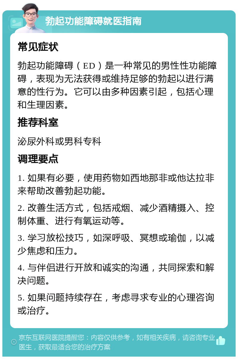 勃起功能障碍就医指南 常见症状 勃起功能障碍（ED）是一种常见的男性性功能障碍，表现为无法获得或维持足够的勃起以进行满意的性行为。它可以由多种因素引起，包括心理和生理因素。 推荐科室 泌尿外科或男科专科 调理要点 1. 如果有必要，使用药物如西地那非或他达拉非来帮助改善勃起功能。 2. 改善生活方式，包括戒烟、减少酒精摄入、控制体重、进行有氧运动等。 3. 学习放松技巧，如深呼吸、冥想或瑜伽，以减少焦虑和压力。 4. 与伴侣进行开放和诚实的沟通，共同探索和解决问题。 5. 如果问题持续存在，考虑寻求专业的心理咨询或治疗。