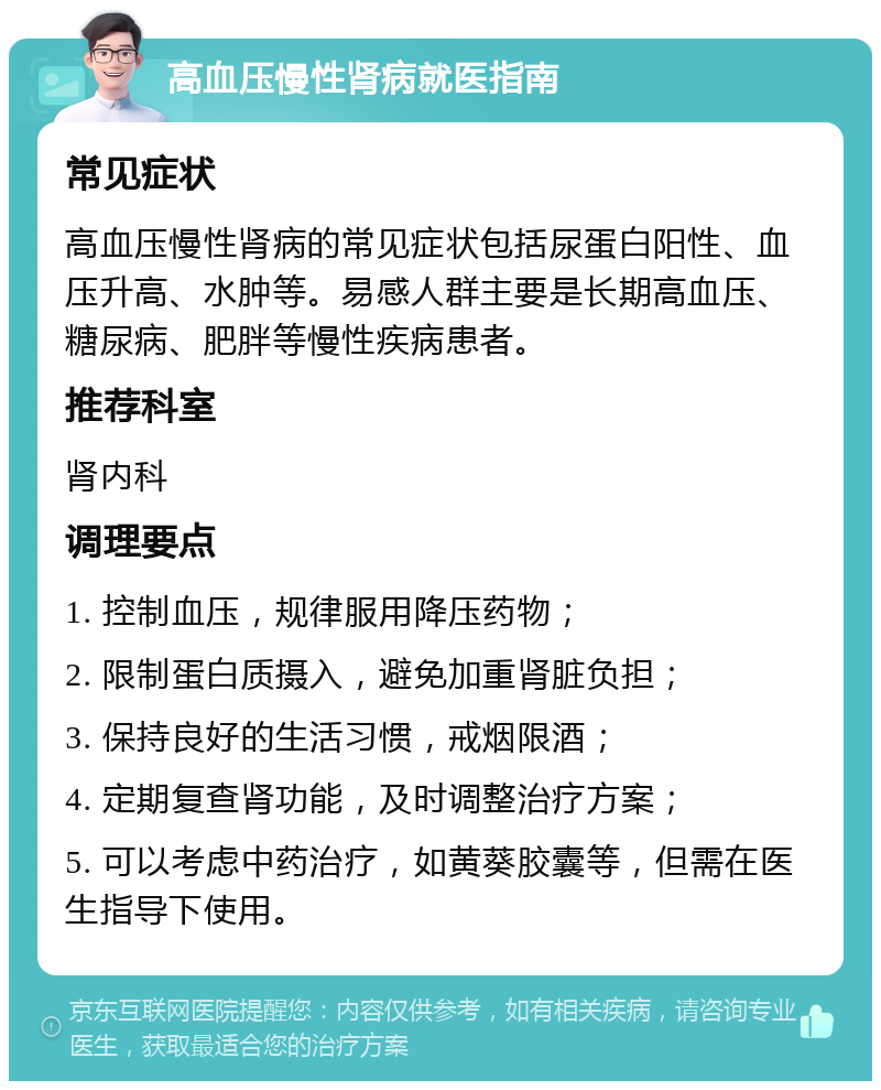 高血压慢性肾病就医指南 常见症状 高血压慢性肾病的常见症状包括尿蛋白阳性、血压升高、水肿等。易感人群主要是长期高血压、糖尿病、肥胖等慢性疾病患者。 推荐科室 肾内科 调理要点 1. 控制血压，规律服用降压药物； 2. 限制蛋白质摄入，避免加重肾脏负担； 3. 保持良好的生活习惯，戒烟限酒； 4. 定期复查肾功能，及时调整治疗方案； 5. 可以考虑中药治疗，如黄葵胶囊等，但需在医生指导下使用。