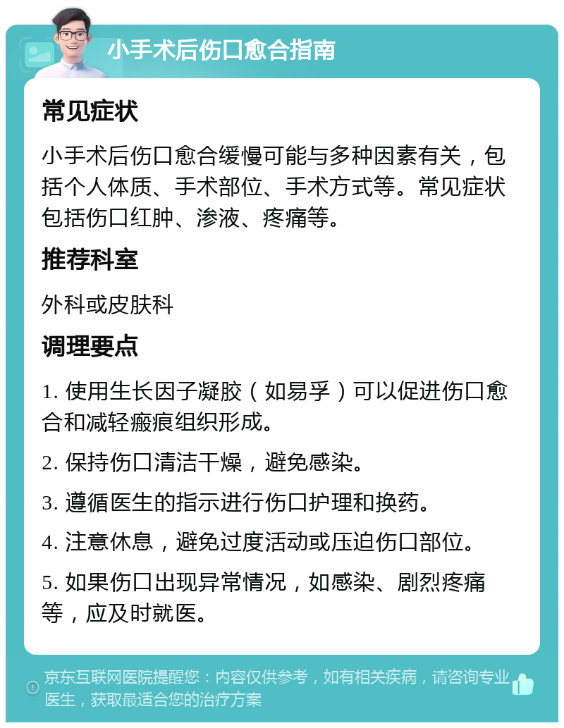 小手术后伤口愈合指南 常见症状 小手术后伤口愈合缓慢可能与多种因素有关，包括个人体质、手术部位、手术方式等。常见症状包括伤口红肿、渗液、疼痛等。 推荐科室 外科或皮肤科 调理要点 1. 使用生长因子凝胶（如易孚）可以促进伤口愈合和减轻瘢痕组织形成。 2. 保持伤口清洁干燥，避免感染。 3. 遵循医生的指示进行伤口护理和换药。 4. 注意休息，避免过度活动或压迫伤口部位。 5. 如果伤口出现异常情况，如感染、剧烈疼痛等，应及时就医。