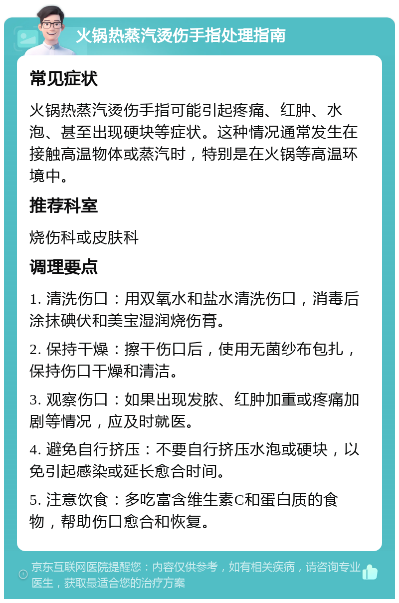 火锅热蒸汽烫伤手指处理指南 常见症状 火锅热蒸汽烫伤手指可能引起疼痛、红肿、水泡、甚至出现硬块等症状。这种情况通常发生在接触高温物体或蒸汽时，特别是在火锅等高温环境中。 推荐科室 烧伤科或皮肤科 调理要点 1. 清洗伤口：用双氧水和盐水清洗伤口，消毒后涂抹碘伏和美宝湿润烧伤膏。 2. 保持干燥：擦干伤口后，使用无菌纱布包扎，保持伤口干燥和清洁。 3. 观察伤口：如果出现发脓、红肿加重或疼痛加剧等情况，应及时就医。 4. 避免自行挤压：不要自行挤压水泡或硬块，以免引起感染或延长愈合时间。 5. 注意饮食：多吃富含维生素C和蛋白质的食物，帮助伤口愈合和恢复。