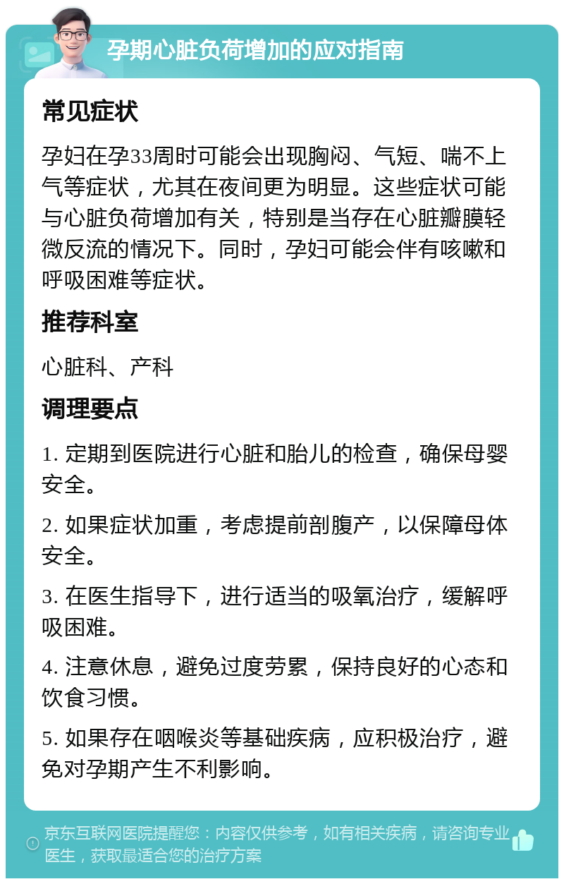 孕期心脏负荷增加的应对指南 常见症状 孕妇在孕33周时可能会出现胸闷、气短、喘不上气等症状，尤其在夜间更为明显。这些症状可能与心脏负荷增加有关，特别是当存在心脏瓣膜轻微反流的情况下。同时，孕妇可能会伴有咳嗽和呼吸困难等症状。 推荐科室 心脏科、产科 调理要点 1. 定期到医院进行心脏和胎儿的检查，确保母婴安全。 2. 如果症状加重，考虑提前剖腹产，以保障母体安全。 3. 在医生指导下，进行适当的吸氧治疗，缓解呼吸困难。 4. 注意休息，避免过度劳累，保持良好的心态和饮食习惯。 5. 如果存在咽喉炎等基础疾病，应积极治疗，避免对孕期产生不利影响。