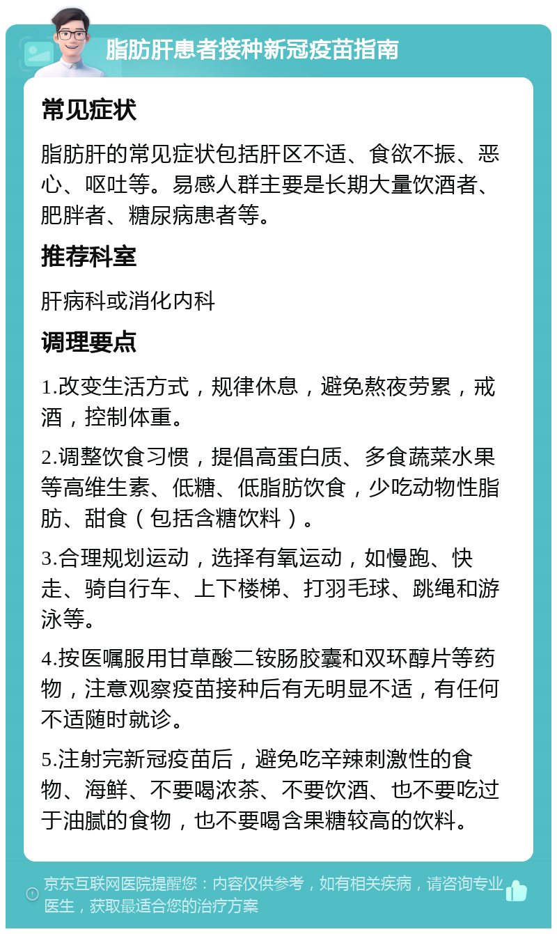 脂肪肝患者接种新冠疫苗指南 常见症状 脂肪肝的常见症状包括肝区不适、食欲不振、恶心、呕吐等。易感人群主要是长期大量饮酒者、肥胖者、糖尿病患者等。 推荐科室 肝病科或消化内科 调理要点 1.改变生活方式，规律休息，避免熬夜劳累，戒酒，控制体重。 2.调整饮食习惯，提倡高蛋白质、多食蔬菜水果等高维生素、低糖、低脂肪饮食，少吃动物性脂肪、甜食（包括含糖饮料）。 3.合理规划运动，选择有氧运动，如慢跑、快走、骑自行车、上下楼梯、打羽毛球、跳绳和游泳等。 4.按医嘱服用甘草酸二铵肠胶囊和双环醇片等药物，注意观察疫苗接种后有无明显不适，有任何不适随时就诊。 5.注射完新冠疫苗后，避免吃辛辣刺激性的食物、海鲜、不要喝浓茶、不要饮酒、也不要吃过于油腻的食物，也不要喝含果糖较高的饮料。