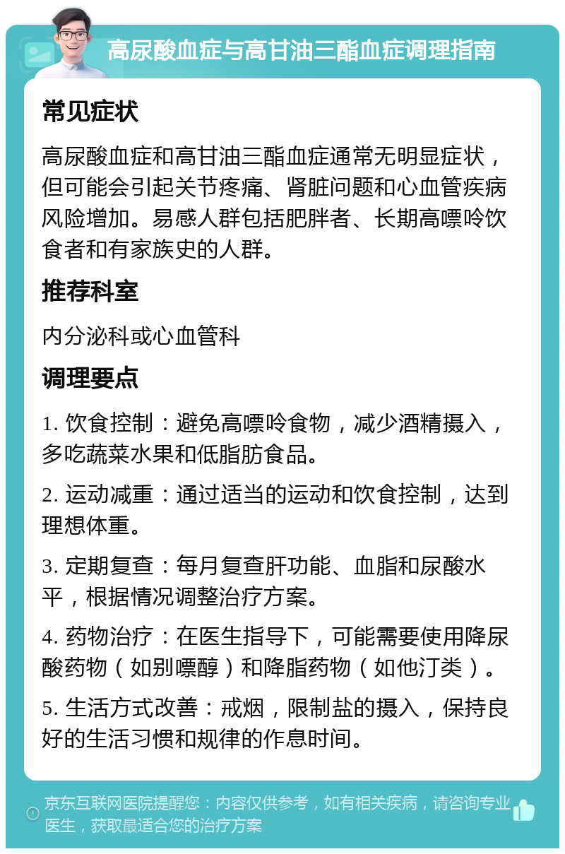 高尿酸血症与高甘油三酯血症调理指南 常见症状 高尿酸血症和高甘油三酯血症通常无明显症状，但可能会引起关节疼痛、肾脏问题和心血管疾病风险增加。易感人群包括肥胖者、长期高嘌呤饮食者和有家族史的人群。 推荐科室 内分泌科或心血管科 调理要点 1. 饮食控制：避免高嘌呤食物，减少酒精摄入，多吃蔬菜水果和低脂肪食品。 2. 运动减重：通过适当的运动和饮食控制，达到理想体重。 3. 定期复查：每月复查肝功能、血脂和尿酸水平，根据情况调整治疗方案。 4. 药物治疗：在医生指导下，可能需要使用降尿酸药物（如别嘌醇）和降脂药物（如他汀类）。 5. 生活方式改善：戒烟，限制盐的摄入，保持良好的生活习惯和规律的作息时间。