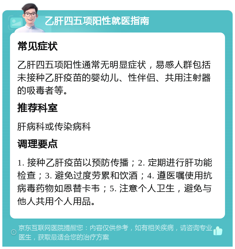 乙肝四五项阳性就医指南 常见症状 乙肝四五项阳性通常无明显症状，易感人群包括未接种乙肝疫苗的婴幼儿、性伴侣、共用注射器的吸毒者等。 推荐科室 肝病科或传染病科 调理要点 1. 接种乙肝疫苗以预防传播；2. 定期进行肝功能检查；3. 避免过度劳累和饮酒；4. 遵医嘱使用抗病毒药物如恩替卡韦；5. 注意个人卫生，避免与他人共用个人用品。