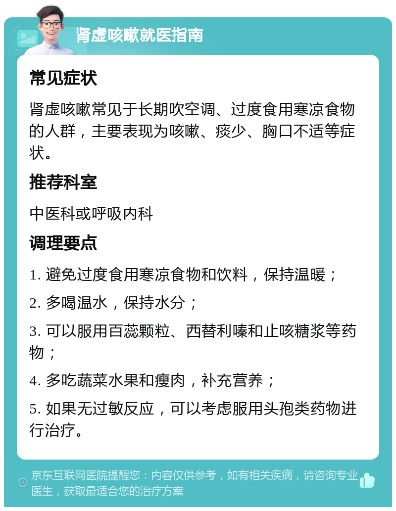 肾虚咳嗽就医指南 常见症状 肾虚咳嗽常见于长期吹空调、过度食用寒凉食物的人群，主要表现为咳嗽、痰少、胸口不适等症状。 推荐科室 中医科或呼吸内科 调理要点 1. 避免过度食用寒凉食物和饮料，保持温暖； 2. 多喝温水，保持水分； 3. 可以服用百蕊颗粒、西替利嗪和止咳糖浆等药物； 4. 多吃蔬菜水果和瘦肉，补充营养； 5. 如果无过敏反应，可以考虑服用头孢类药物进行治疗。