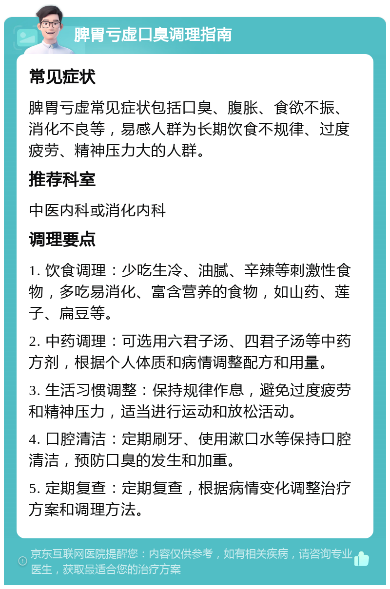 脾胃亏虚口臭调理指南 常见症状 脾胃亏虚常见症状包括口臭、腹胀、食欲不振、消化不良等，易感人群为长期饮食不规律、过度疲劳、精神压力大的人群。 推荐科室 中医内科或消化内科 调理要点 1. 饮食调理：少吃生冷、油腻、辛辣等刺激性食物，多吃易消化、富含营养的食物，如山药、莲子、扁豆等。 2. 中药调理：可选用六君子汤、四君子汤等中药方剂，根据个人体质和病情调整配方和用量。 3. 生活习惯调整：保持规律作息，避免过度疲劳和精神压力，适当进行运动和放松活动。 4. 口腔清洁：定期刷牙、使用漱口水等保持口腔清洁，预防口臭的发生和加重。 5. 定期复查：定期复查，根据病情变化调整治疗方案和调理方法。