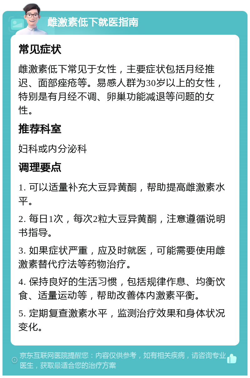 雌激素低下就医指南 常见症状 雌激素低下常见于女性，主要症状包括月经推迟、面部痤疮等。易感人群为30岁以上的女性，特别是有月经不调、卵巢功能减退等问题的女性。 推荐科室 妇科或内分泌科 调理要点 1. 可以适量补充大豆异黄酮，帮助提高雌激素水平。 2. 每日1次，每次2粒大豆异黄酮，注意遵循说明书指导。 3. 如果症状严重，应及时就医，可能需要使用雌激素替代疗法等药物治疗。 4. 保持良好的生活习惯，包括规律作息、均衡饮食、适量运动等，帮助改善体内激素平衡。 5. 定期复查激素水平，监测治疗效果和身体状况变化。