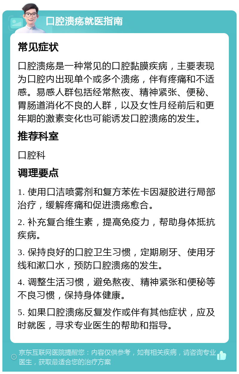 口腔溃疡就医指南 常见症状 口腔溃疡是一种常见的口腔黏膜疾病，主要表现为口腔内出现单个或多个溃疡，伴有疼痛和不适感。易感人群包括经常熬夜、精神紧张、便秘、胃肠道消化不良的人群，以及女性月经前后和更年期的激素变化也可能诱发口腔溃疡的发生。 推荐科室 口腔科 调理要点 1. 使用口洁喷雾剂和复方苯佐卡因凝胶进行局部治疗，缓解疼痛和促进溃疡愈合。 2. 补充复合维生素，提高免疫力，帮助身体抵抗疾病。 3. 保持良好的口腔卫生习惯，定期刷牙、使用牙线和漱口水，预防口腔溃疡的发生。 4. 调整生活习惯，避免熬夜、精神紧张和便秘等不良习惯，保持身体健康。 5. 如果口腔溃疡反复发作或伴有其他症状，应及时就医，寻求专业医生的帮助和指导。