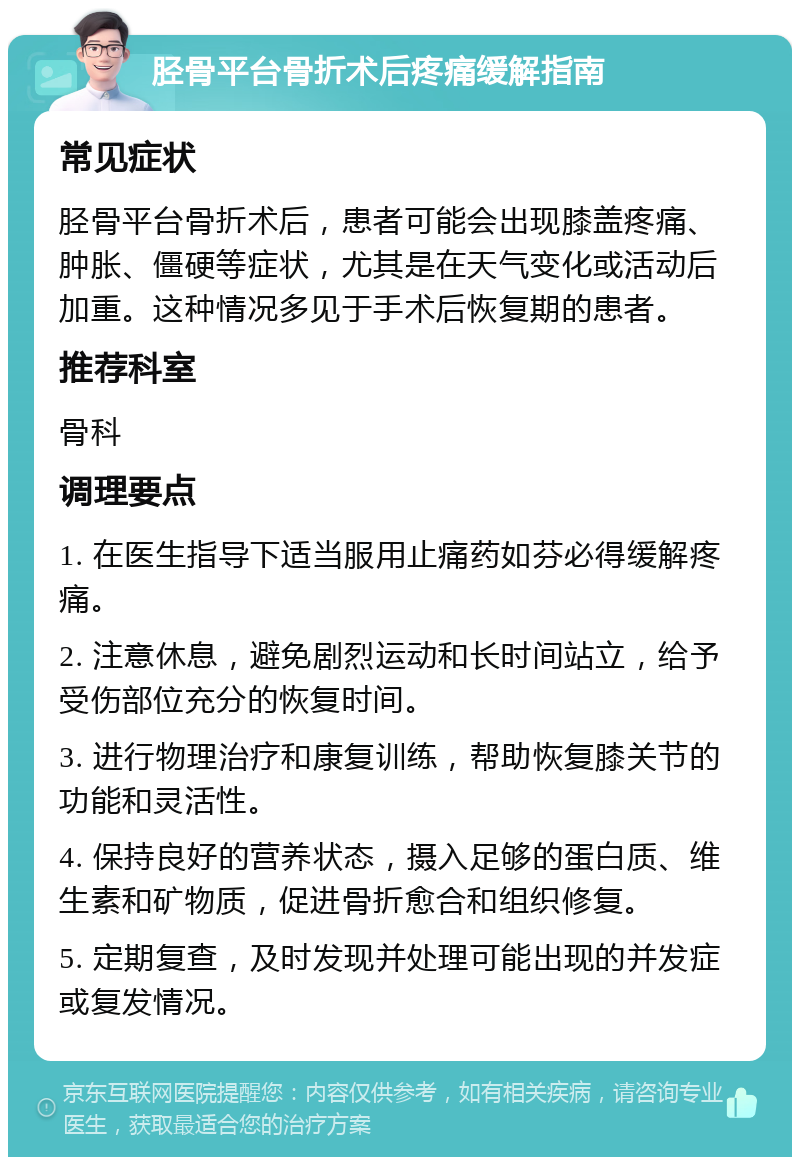 胫骨平台骨折术后疼痛缓解指南 常见症状 胫骨平台骨折术后，患者可能会出现膝盖疼痛、肿胀、僵硬等症状，尤其是在天气变化或活动后加重。这种情况多见于手术后恢复期的患者。 推荐科室 骨科 调理要点 1. 在医生指导下适当服用止痛药如芬必得缓解疼痛。 2. 注意休息，避免剧烈运动和长时间站立，给予受伤部位充分的恢复时间。 3. 进行物理治疗和康复训练，帮助恢复膝关节的功能和灵活性。 4. 保持良好的营养状态，摄入足够的蛋白质、维生素和矿物质，促进骨折愈合和组织修复。 5. 定期复查，及时发现并处理可能出现的并发症或复发情况。