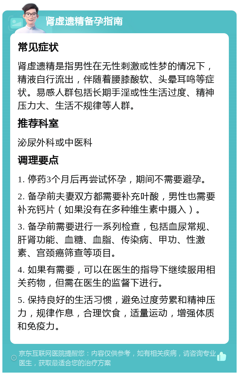 肾虚遗精备孕指南 常见症状 肾虚遗精是指男性在无性刺激或性梦的情况下，精液自行流出，伴随着腰膝酸软、头晕耳鸣等症状。易感人群包括长期手淫或性生活过度、精神压力大、生活不规律等人群。 推荐科室 泌尿外科或中医科 调理要点 1. 停药3个月后再尝试怀孕，期间不需要避孕。 2. 备孕前夫妻双方都需要补充叶酸，男性也需要补充钙片（如果没有在多种维生素中摄入）。 3. 备孕前需要进行一系列检查，包括血尿常规、肝肾功能、血糖、血脂、传染病、甲功、性激素、宫颈癌筛查等项目。 4. 如果有需要，可以在医生的指导下继续服用相关药物，但需在医生的监督下进行。 5. 保持良好的生活习惯，避免过度劳累和精神压力，规律作息，合理饮食，适量运动，增强体质和免疫力。