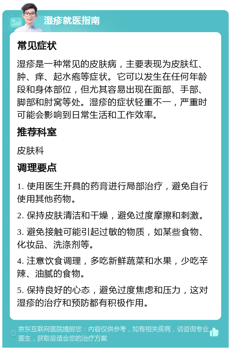 湿疹就医指南 常见症状 湿疹是一种常见的皮肤病，主要表现为皮肤红、肿、痒、起水疱等症状。它可以发生在任何年龄段和身体部位，但尤其容易出现在面部、手部、脚部和肘窝等处。湿疹的症状轻重不一，严重时可能会影响到日常生活和工作效率。 推荐科室 皮肤科 调理要点 1. 使用医生开具的药膏进行局部治疗，避免自行使用其他药物。 2. 保持皮肤清洁和干燥，避免过度摩擦和刺激。 3. 避免接触可能引起过敏的物质，如某些食物、化妆品、洗涤剂等。 4. 注意饮食调理，多吃新鲜蔬菜和水果，少吃辛辣、油腻的食物。 5. 保持良好的心态，避免过度焦虑和压力，这对湿疹的治疗和预防都有积极作用。