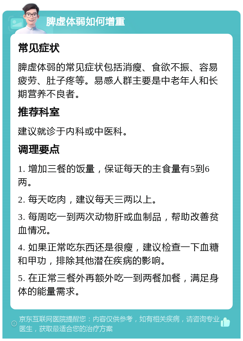 脾虚体弱如何增重 常见症状 脾虚体弱的常见症状包括消瘦、食欲不振、容易疲劳、肚子疼等。易感人群主要是中老年人和长期营养不良者。 推荐科室 建议就诊于内科或中医科。 调理要点 1. 增加三餐的饭量，保证每天的主食量有5到6两。 2. 每天吃肉，建议每天三两以上。 3. 每周吃一到两次动物肝或血制品，帮助改善贫血情况。 4. 如果正常吃东西还是很瘦，建议检查一下血糖和甲功，排除其他潜在疾病的影响。 5. 在正常三餐外再额外吃一到两餐加餐，满足身体的能量需求。