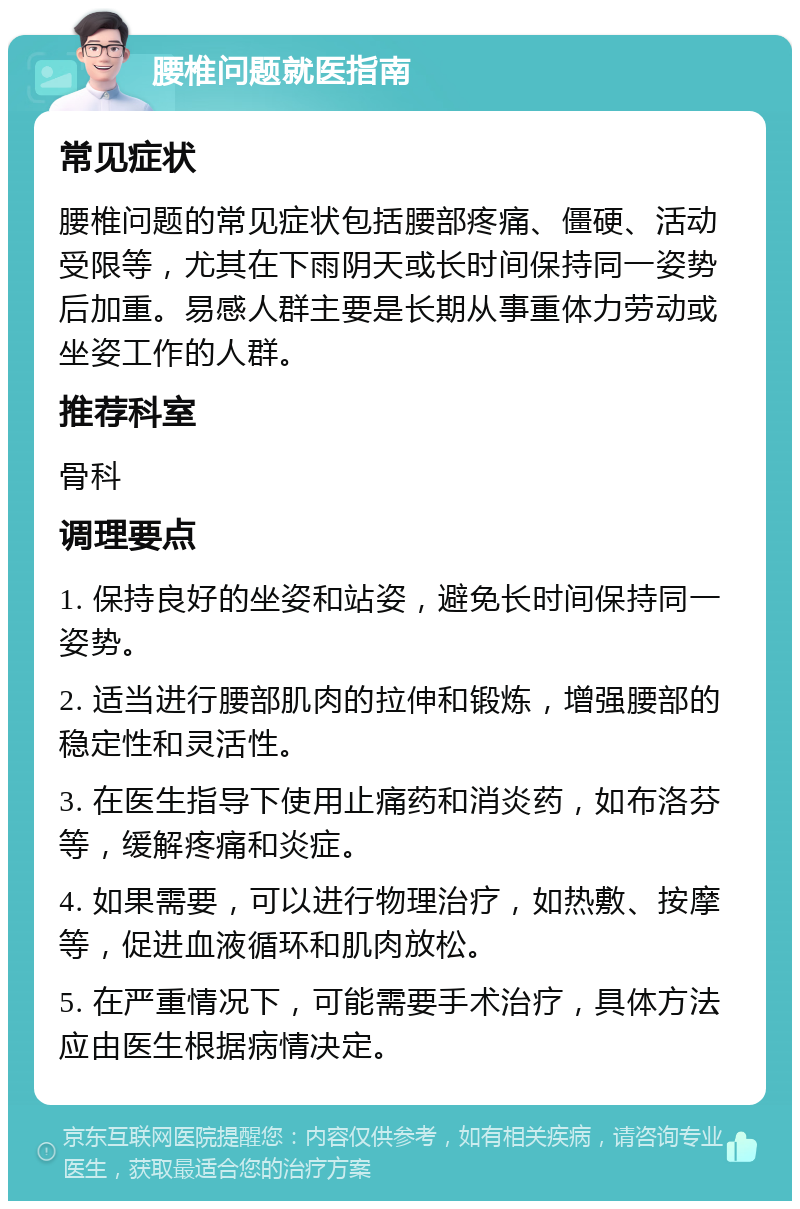 腰椎问题就医指南 常见症状 腰椎问题的常见症状包括腰部疼痛、僵硬、活动受限等，尤其在下雨阴天或长时间保持同一姿势后加重。易感人群主要是长期从事重体力劳动或坐姿工作的人群。 推荐科室 骨科 调理要点 1. 保持良好的坐姿和站姿，避免长时间保持同一姿势。 2. 适当进行腰部肌肉的拉伸和锻炼，增强腰部的稳定性和灵活性。 3. 在医生指导下使用止痛药和消炎药，如布洛芬等，缓解疼痛和炎症。 4. 如果需要，可以进行物理治疗，如热敷、按摩等，促进血液循环和肌肉放松。 5. 在严重情况下，可能需要手术治疗，具体方法应由医生根据病情决定。