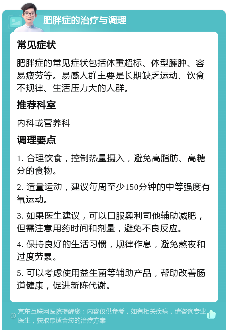 肥胖症的治疗与调理 常见症状 肥胖症的常见症状包括体重超标、体型臃肿、容易疲劳等。易感人群主要是长期缺乏运动、饮食不规律、生活压力大的人群。 推荐科室 内科或营养科 调理要点 1. 合理饮食，控制热量摄入，避免高脂肪、高糖分的食物。 2. 适量运动，建议每周至少150分钟的中等强度有氧运动。 3. 如果医生建议，可以口服奥利司他辅助减肥，但需注意用药时间和剂量，避免不良反应。 4. 保持良好的生活习惯，规律作息，避免熬夜和过度劳累。 5. 可以考虑使用益生菌等辅助产品，帮助改善肠道健康，促进新陈代谢。