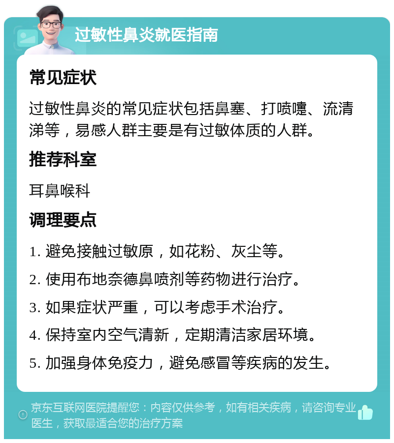 过敏性鼻炎就医指南 常见症状 过敏性鼻炎的常见症状包括鼻塞、打喷嚏、流清涕等，易感人群主要是有过敏体质的人群。 推荐科室 耳鼻喉科 调理要点 1. 避免接触过敏原，如花粉、灰尘等。 2. 使用布地奈德鼻喷剂等药物进行治疗。 3. 如果症状严重，可以考虑手术治疗。 4. 保持室内空气清新，定期清洁家居环境。 5. 加强身体免疫力，避免感冒等疾病的发生。