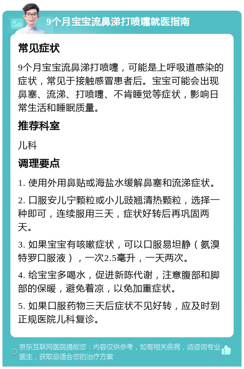 9个月宝宝流鼻涕打喷嚏就医指南 常见症状 9个月宝宝流鼻涕打喷嚏，可能是上呼吸道感染的症状，常见于接触感冒患者后。宝宝可能会出现鼻塞、流涕、打喷嚏、不肯睡觉等症状，影响日常生活和睡眠质量。 推荐科室 儿科 调理要点 1. 使用外用鼻贴或海盐水缓解鼻塞和流涕症状。 2. 口服安儿宁颗粒或小儿豉翘清热颗粒，选择一种即可，连续服用三天，症状好转后再巩固两天。 3. 如果宝宝有咳嗽症状，可以口服易坦静（氨溴特罗口服液），一次2.5毫升，一天两次。 4. 给宝宝多喝水，促进新陈代谢，注意腹部和脚部的保暖，避免着凉，以免加重症状。 5. 如果口服药物三天后症状不见好转，应及时到正规医院儿科复诊。